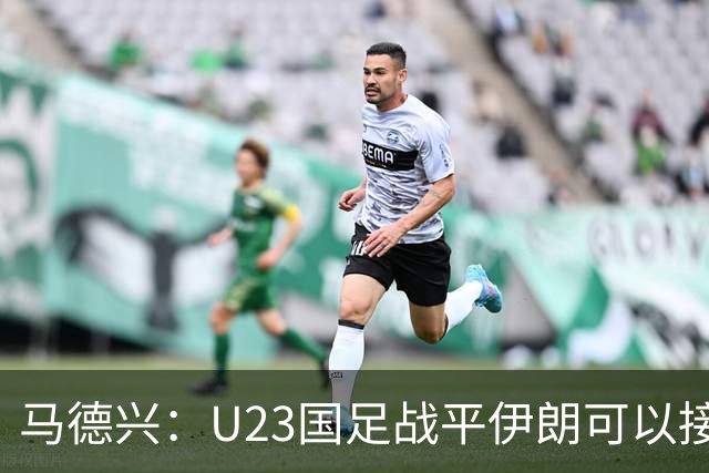 马德兴：U23国足战平伊朗可以接受，整体战术和策略比较成功